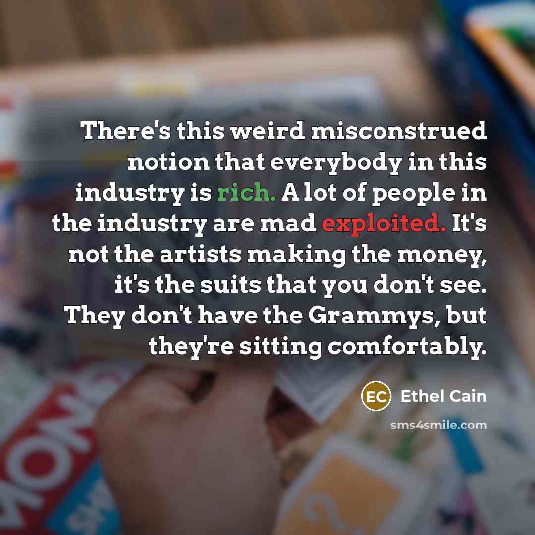 “There's this weird misconstrued notion that everybody in this industry is rich. A lot of people in the industry are mad exploited. It's not the artists making the money, it's the suits that you don't see. They don't have the Grammys, but they're sitting comfortably.” quote by Ethel Cain