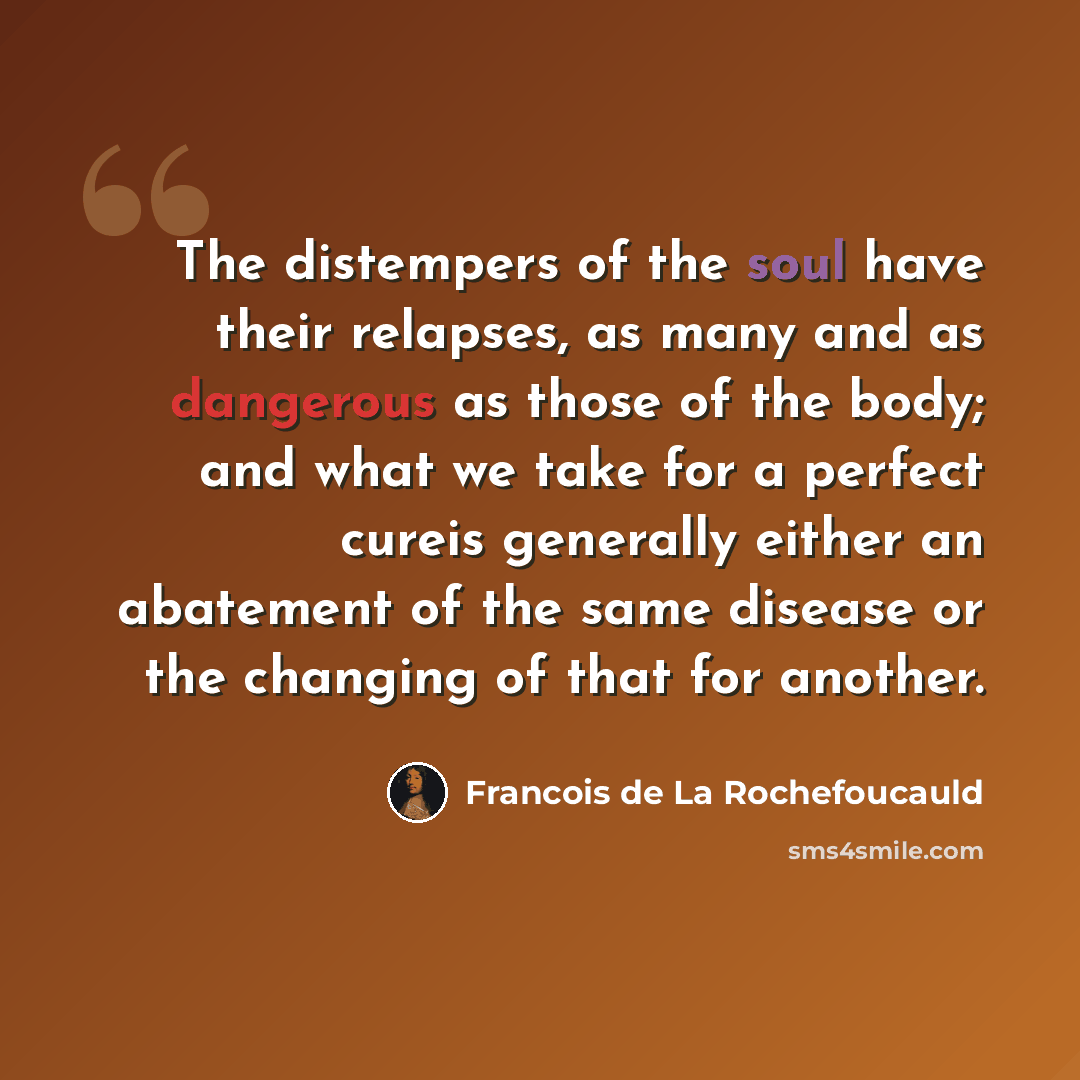 “The distempers of the soul have their relapses, as many and as dangerous as those of the body; and what we take for a perfect cureis generally either an abatement of the same disease or the changing of that for another.” quote by Francois de La Rochefoucauld