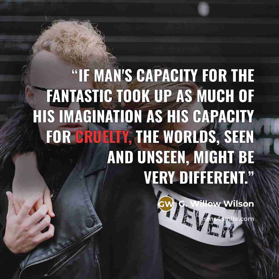 “If man's capacity for the fantastic took up as much of his imagination as his capacity for cruelty, the worlds, seen and unseen, might be very different.” quote by G. Willow Wilson