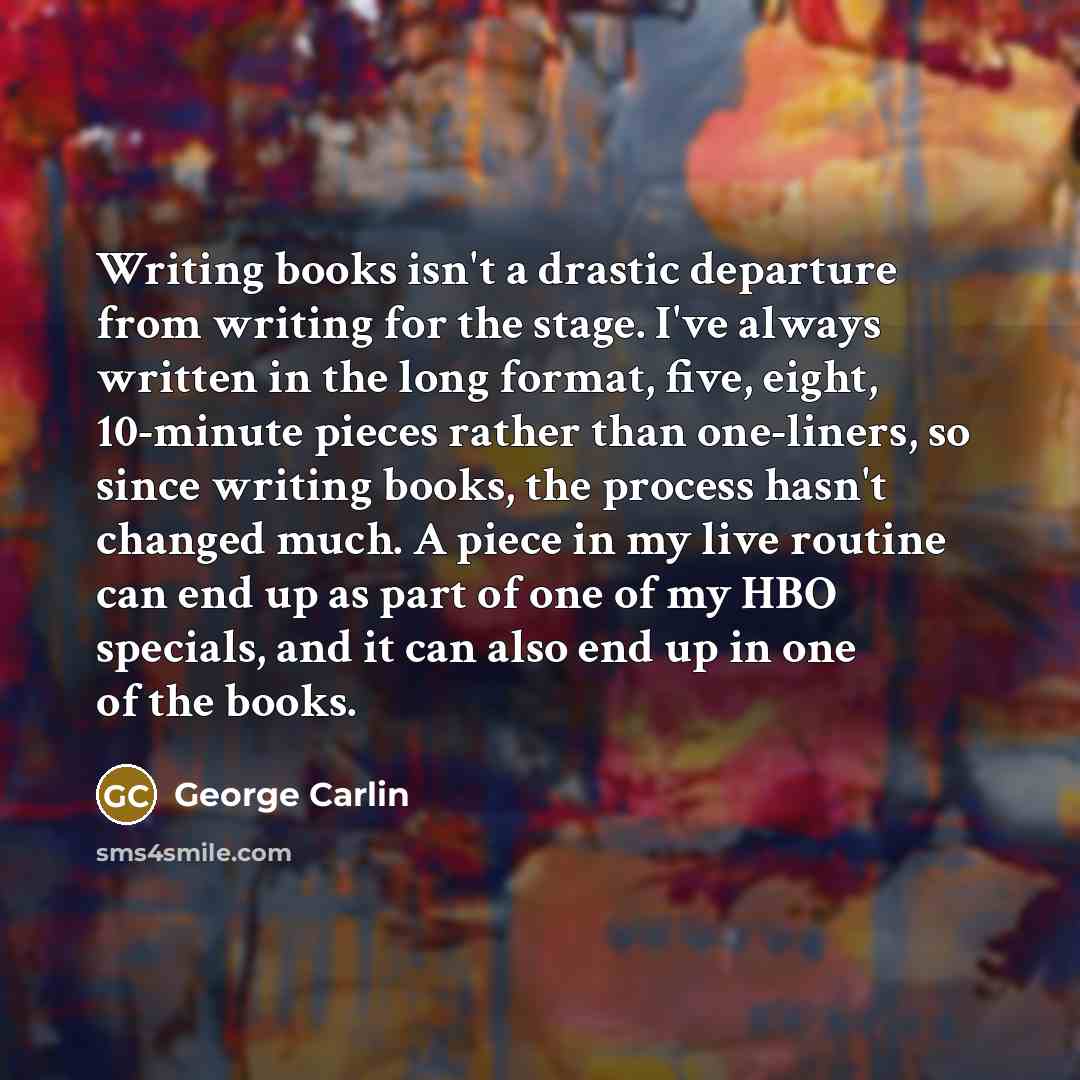 “Writing books isn't a drastic departure from writing for the stage. I've always written in the long format, five, eight, 10-minute pieces rather than one-liners, so since writing books, the process hasn't changed much. A piece in my live routine can end up as part of one of my HBO specials, and it…” quote by George Carlin