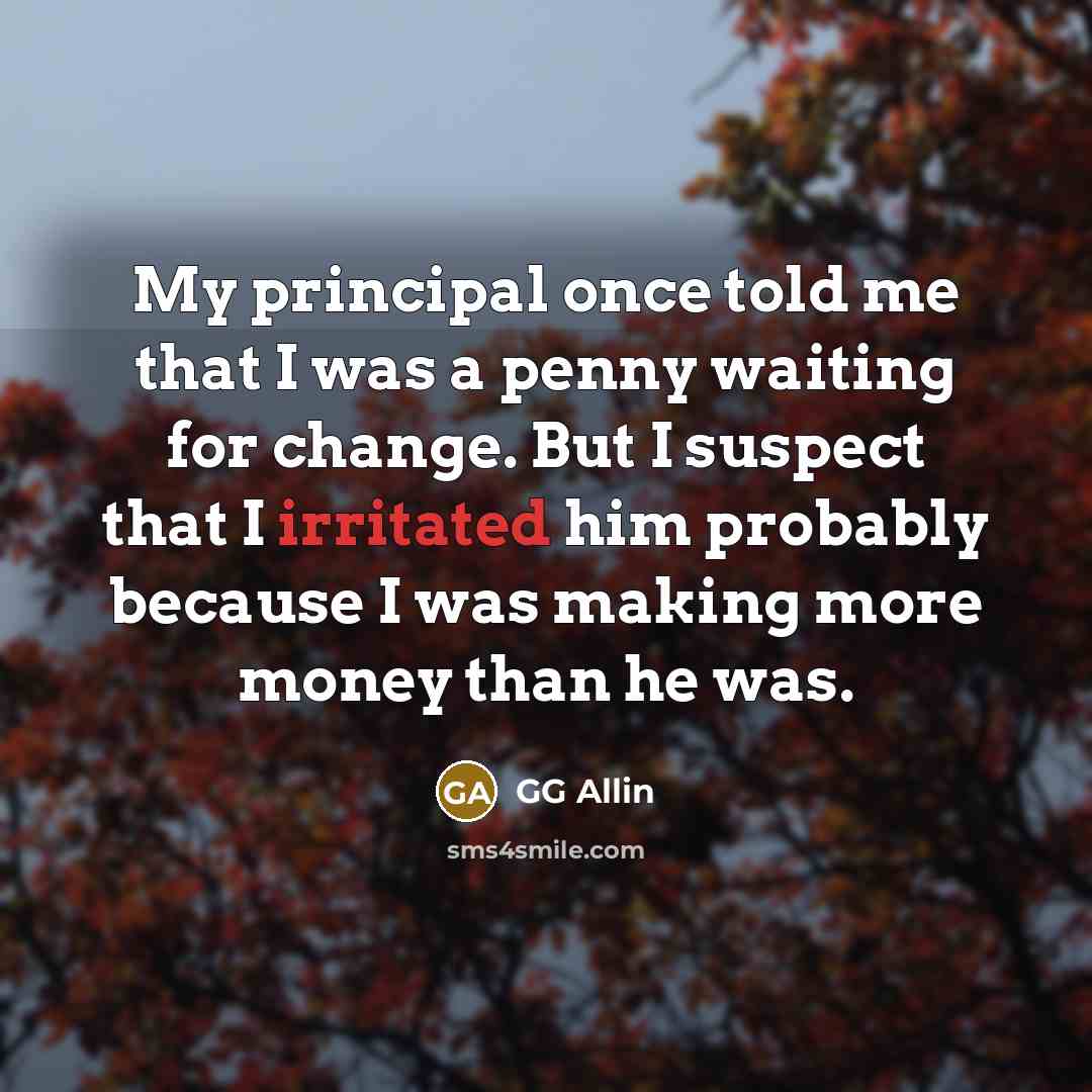 “My principal once told me that I was a penny waiting for change. But I suspect that I irritated him probably because I was making more money than he was.” quote by GG Allin