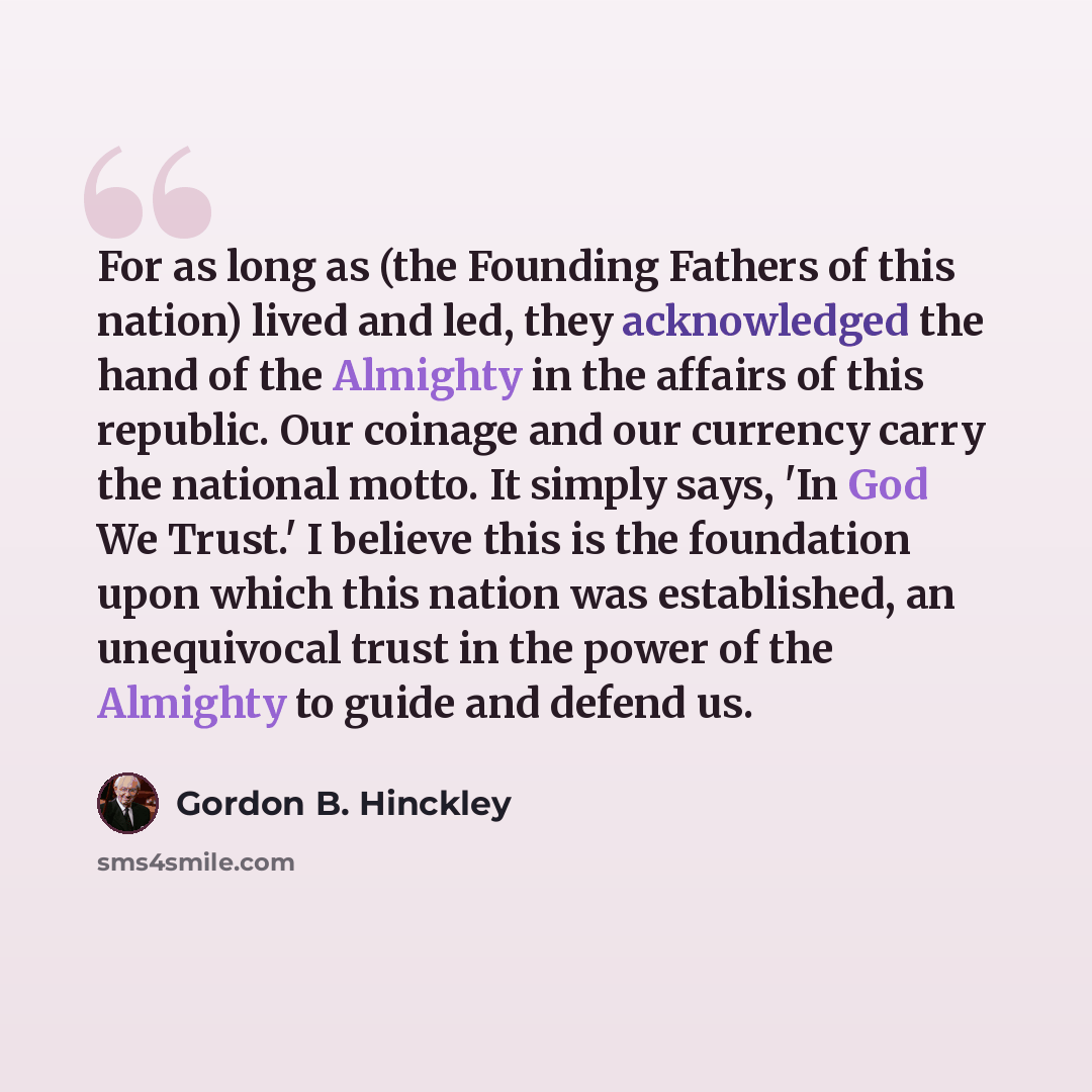 “For as long as (the Founding Fathers of this nation) lived and led, they acknowledged the hand of the Almighty in the affairs of this republic. Our coinage and our currency carry the national motto. It simply says, 'In God We Trust.' I believe this is the foundation upon which this nation was…” quote by Gordon B. Hinckley