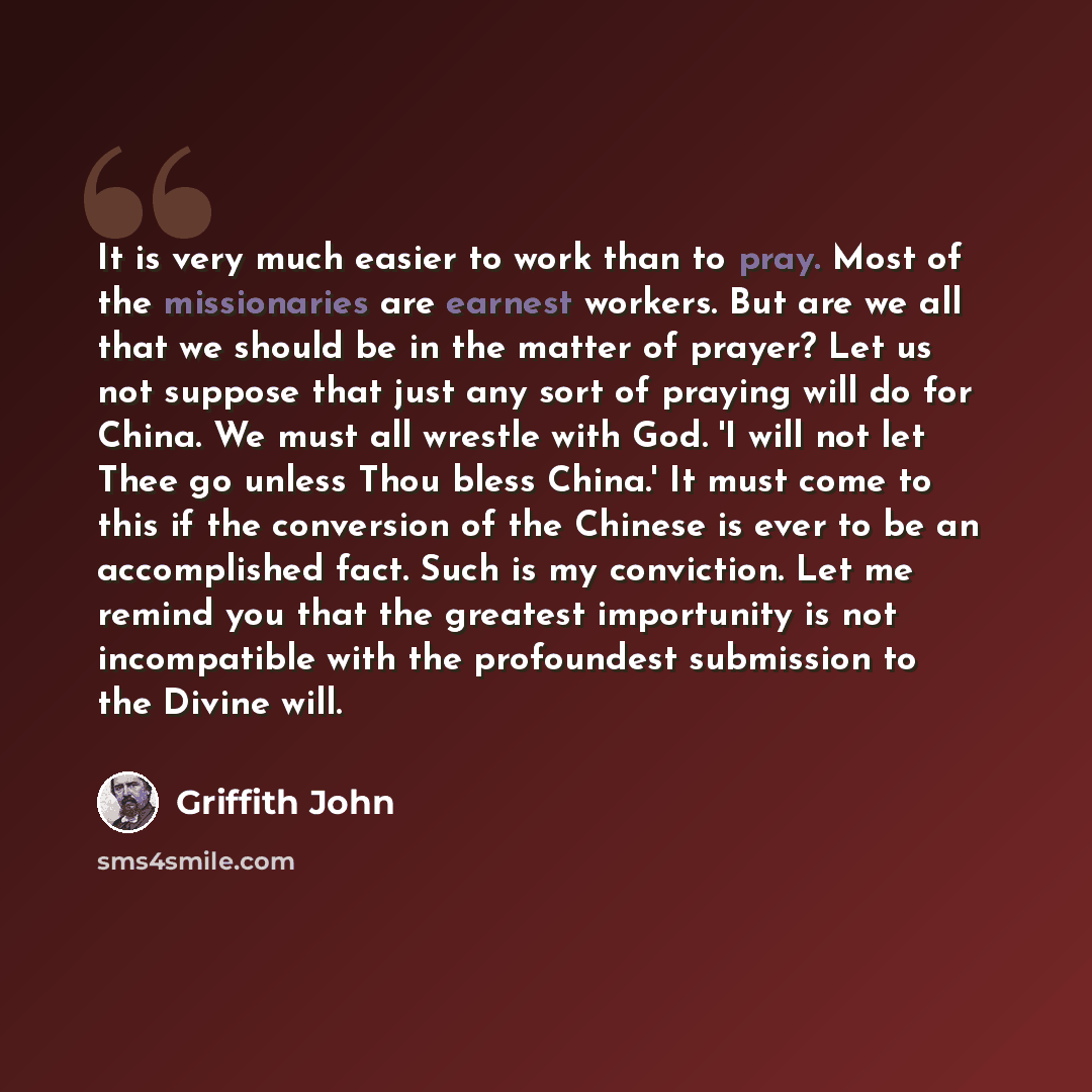 “It is very much easier to work than to pray. Most of the missionaries are earnest workers. But are we all that we should be in the matter of prayer? Let us not suppose that just any sort of praying will do for China. We must all wrestle with God. 'I will not let Thee go unless Thou bless China.'…” quote by Griffith John