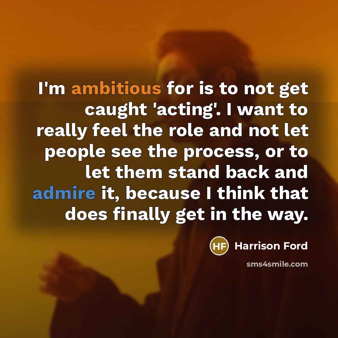 “I'm ambitious for is to not get caught 'acting'. I want to really feel the role and not let people see the process, or to let them stand back and admire it, because I think that does finally get in the way.” quote by Harrison Ford