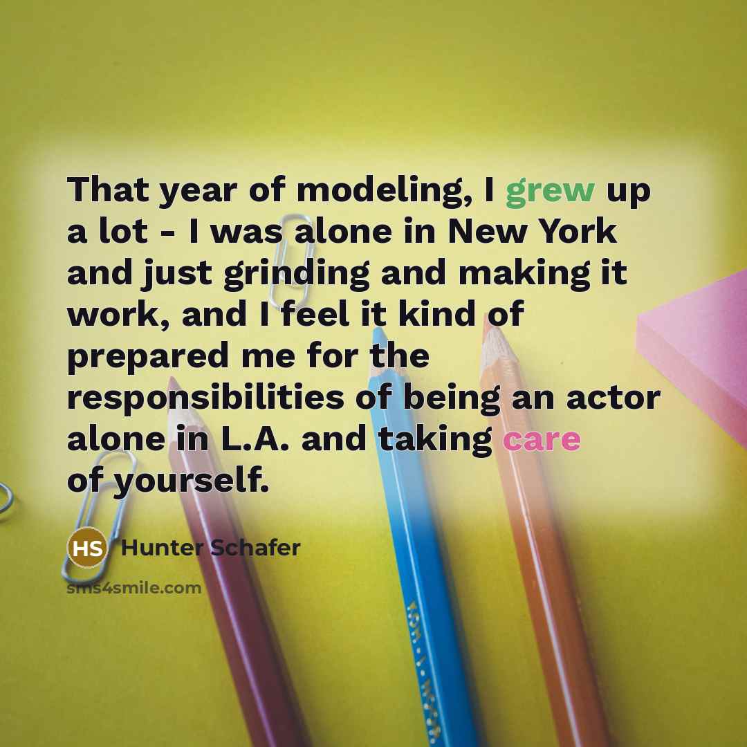 “That year of modeling, I grew up a lot - I was alone in New York and just grinding and making it work, and I feel it kind of prepared me for the responsibilities of being an actor alone in L.A. and taking care of yourself.” quote by Hunter Schafer