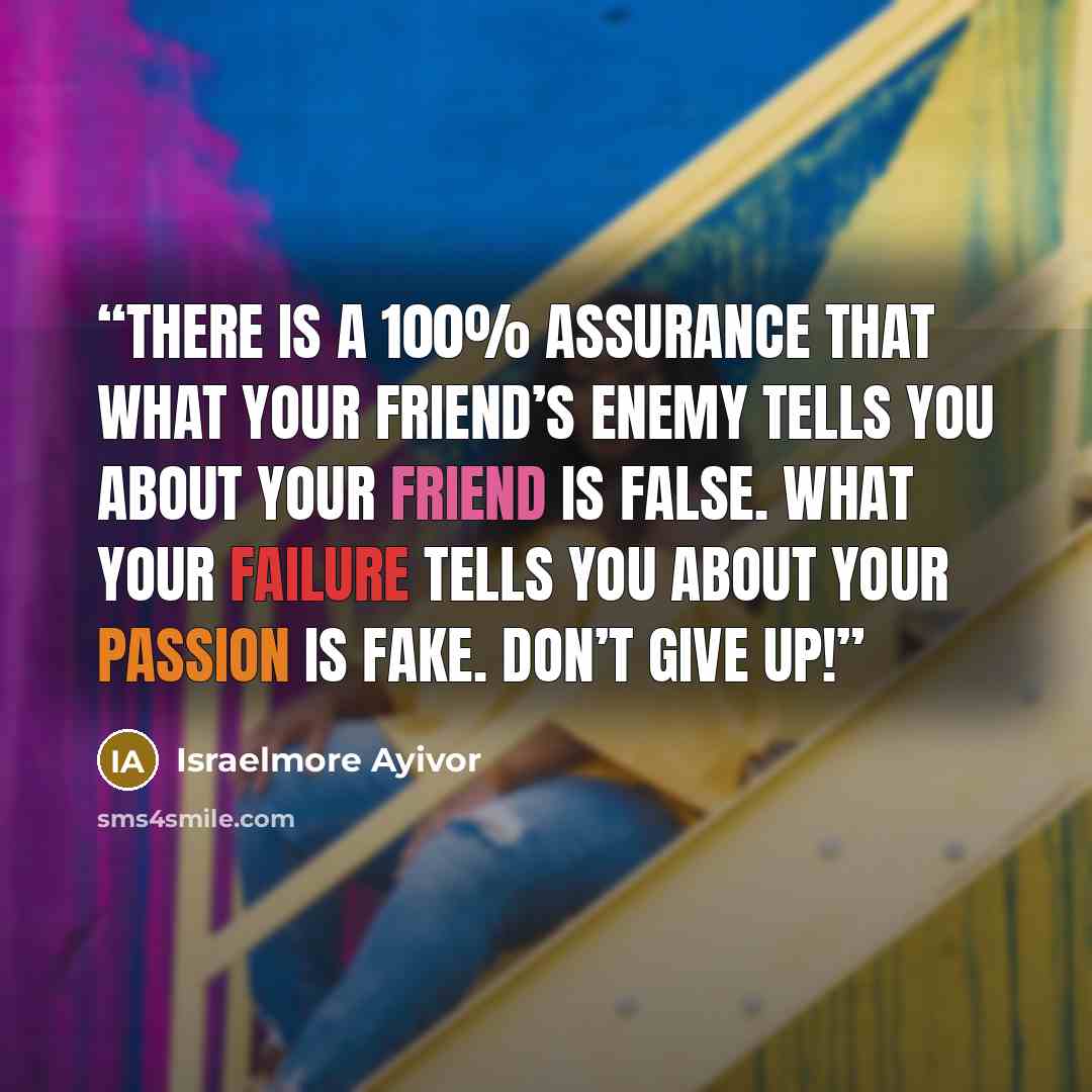 “There is a 100% assurance that what your friend’s enemy tells you about your friend is false. What your failure tells you about your passion is fake. Don’t give up!” quote by Israelmore Ayivor