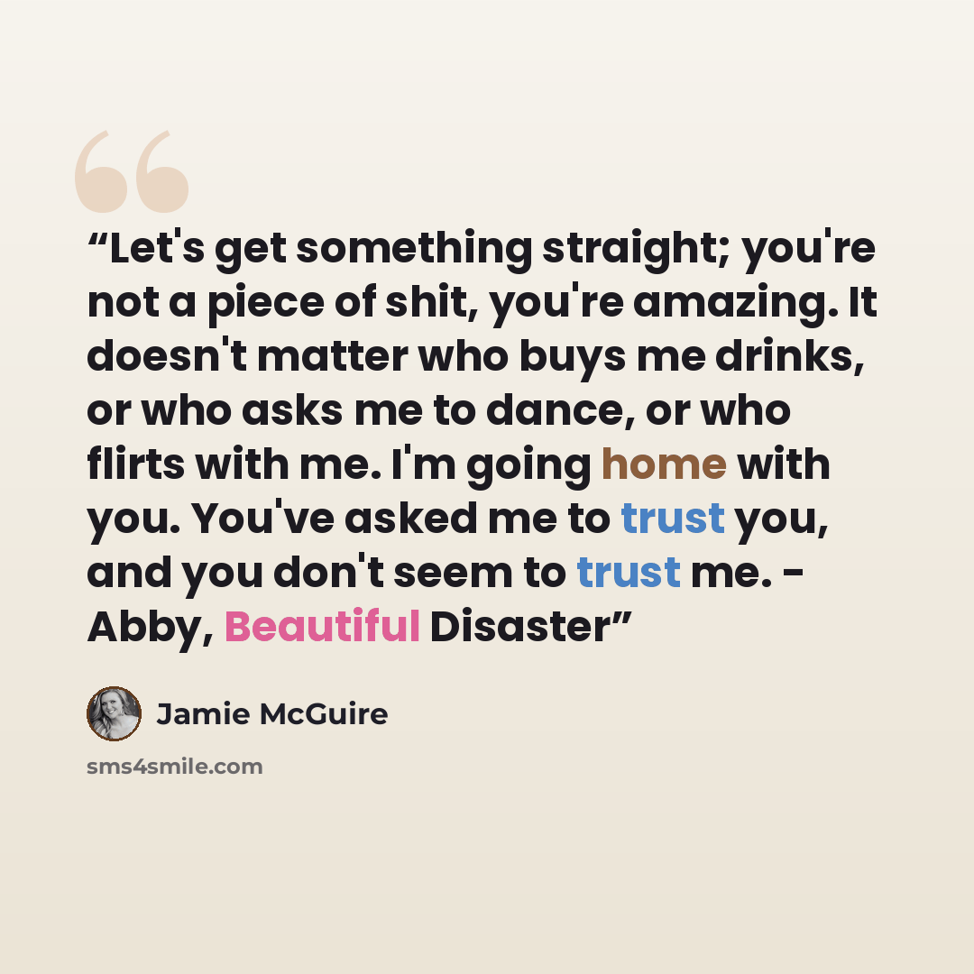 “Let's get something straight; you're not a piece of shit, you're amazing. It doesn't matter who buys me drinks, or who asks me to dance, or who flirts with me. I'm going home with you. You've asked me to trust you, and you don't seem to trust me. - Abby, Beautiful Disaster” quote by Jamie McGuire