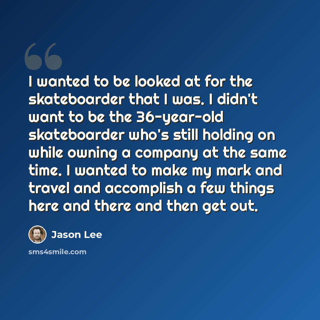 “I wanted to be looked at for the skateboarder that I was. I didn't want to be the 36-year-old skateboarder who's still holding on while owning a company at the same time. I wanted to make my mark and travel and accomplish a few things here and there and then get out.” quote by Jason Lee