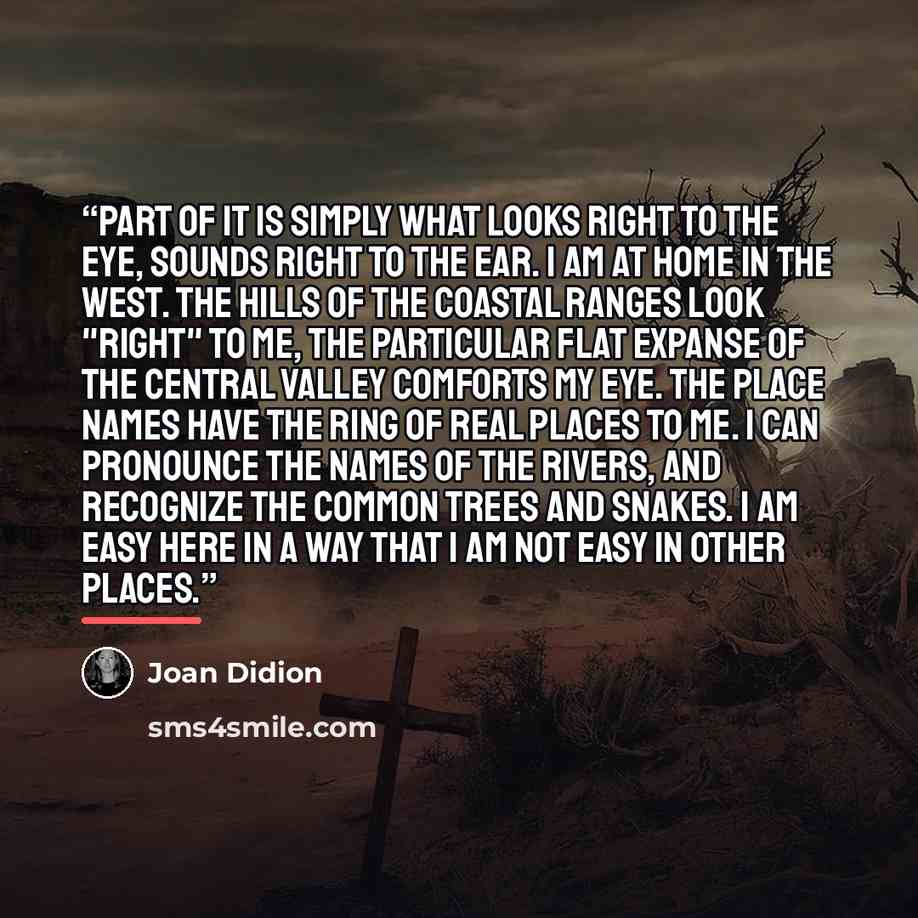 “Part of it is simply what looks right to the eye, sounds right to the ear. I am at home in the West. The hills of the coastal ranges look "right" to me, the particular flat expanse of the Central Valley comforts my eye. The place names have the ring of real places to me. I can pronounce the names…” quote by Joan Didion
