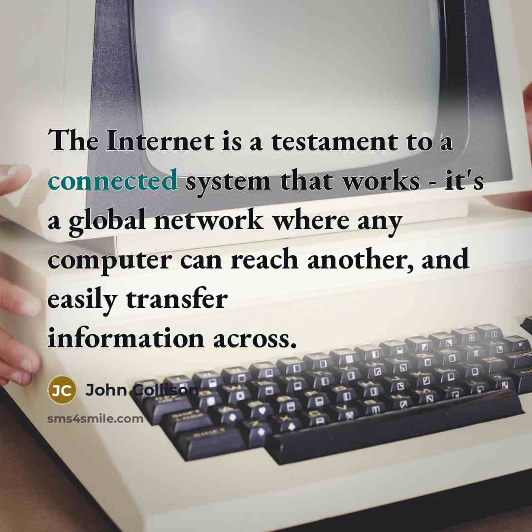 “The Internet is a testament to a connected system that works - it's a global network where any computer can reach another, and easily transfer information across.” quote by John Collison