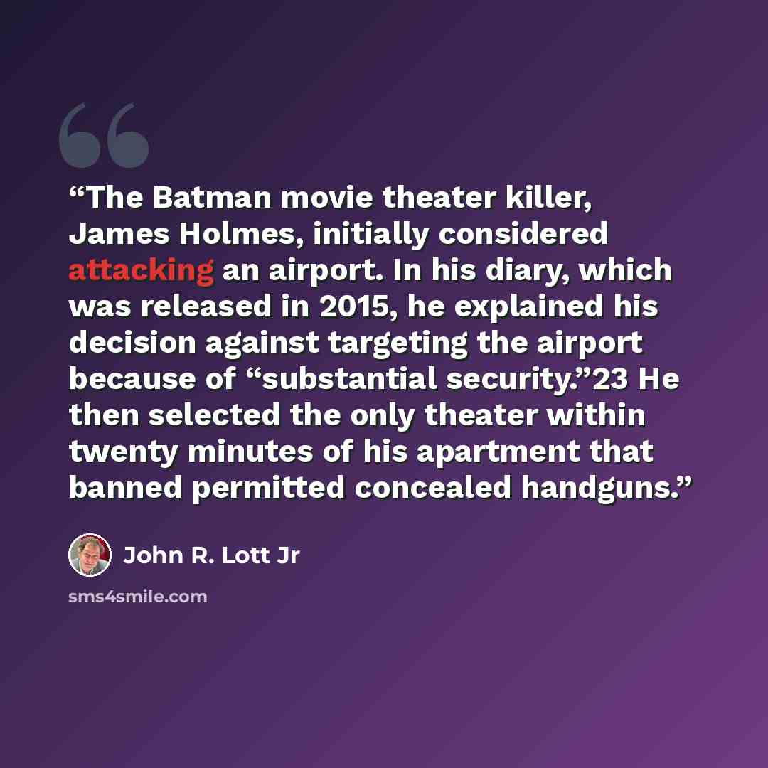 “The Batman movie theater killer, James Holmes, initially considered attacking an airport. In his diary, which was released in 2015, he explained his decision against targeting the airport because of “substantial security.”23 He then selected the only theater within twenty minutes of his apartment…” quote by John R. Lott Jr