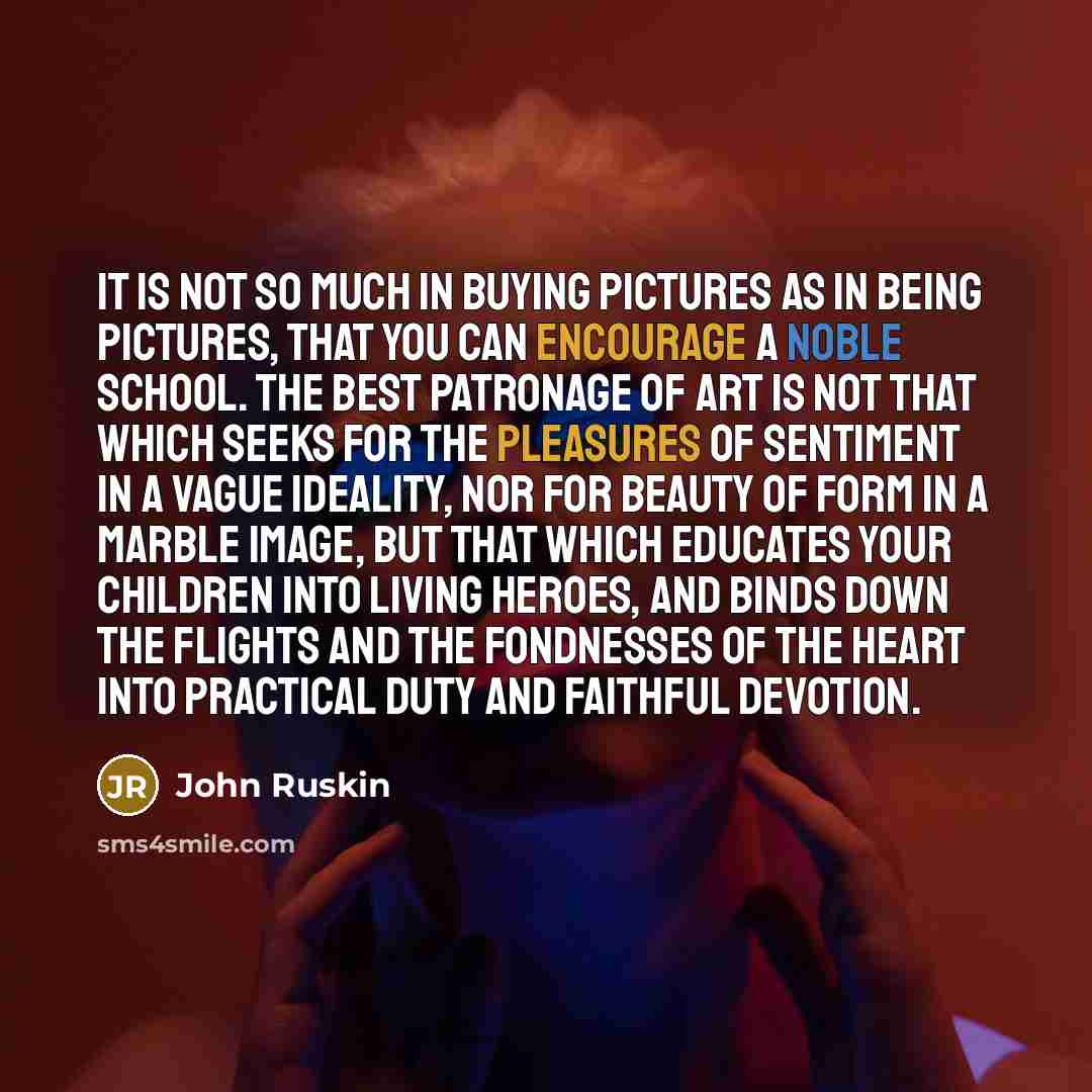 “It is not so much in buying pictures as in being pictures, that you can encourage a noble school. The best patronage of art is not that which seeks for the pleasures of sentiment in a vague ideality, nor for beauty of form in a marble image, but that which educates your children into living…” quote by John Ruskin