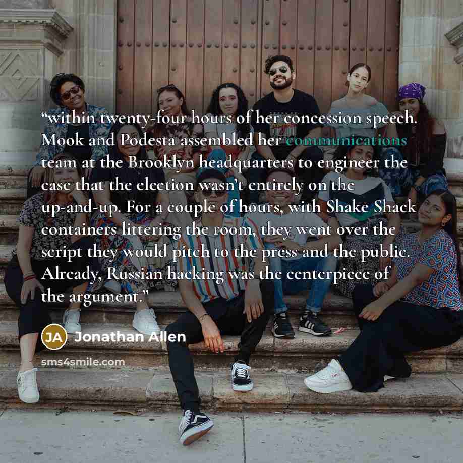 “within twenty-four hours of her concession speech. Mook and Podesta assembled her communications team at the Brooklyn headquarters to engineer the case that the election wasn’t entirely on the up-and-up. For a couple of hours, with Shake Shack containers littering the room, they went over the…” quote by Jonathan Allen