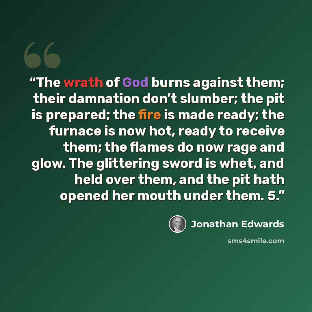 “The wrath of God burns against them; their damnation don’t slumber; the pit is prepared; the fire is made ready; the furnace is now hot, ready to receive them; the flames do now rage and glow. The glittering sword is whet, and held over them, and the pit hath opened her mouth under them. 5.” quote by Jonathan Edwards
