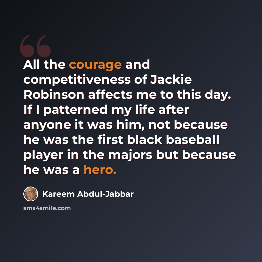 “All the courage and competitiveness of Jackie Robinson affects me to this day. If I patterned my life after anyone it was him, not because he was the first black baseball player in the majors but because he was a hero.” quote by Kareem Abdul-Jabbar
