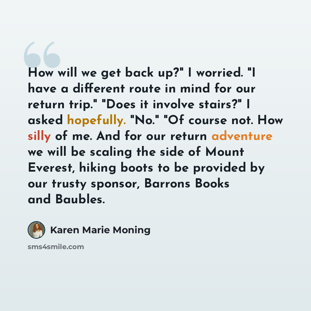 “How will we get back up?" I worried. "I have a different route in mind for our return trip." "Does it involve stairs?" I asked hopefully. "No." "Of course not. How silly of me. And for our return adventure we will be scaling the side of Mount Everest, hiking boots to be provided by our trusty…” quote by Karen Marie Moning