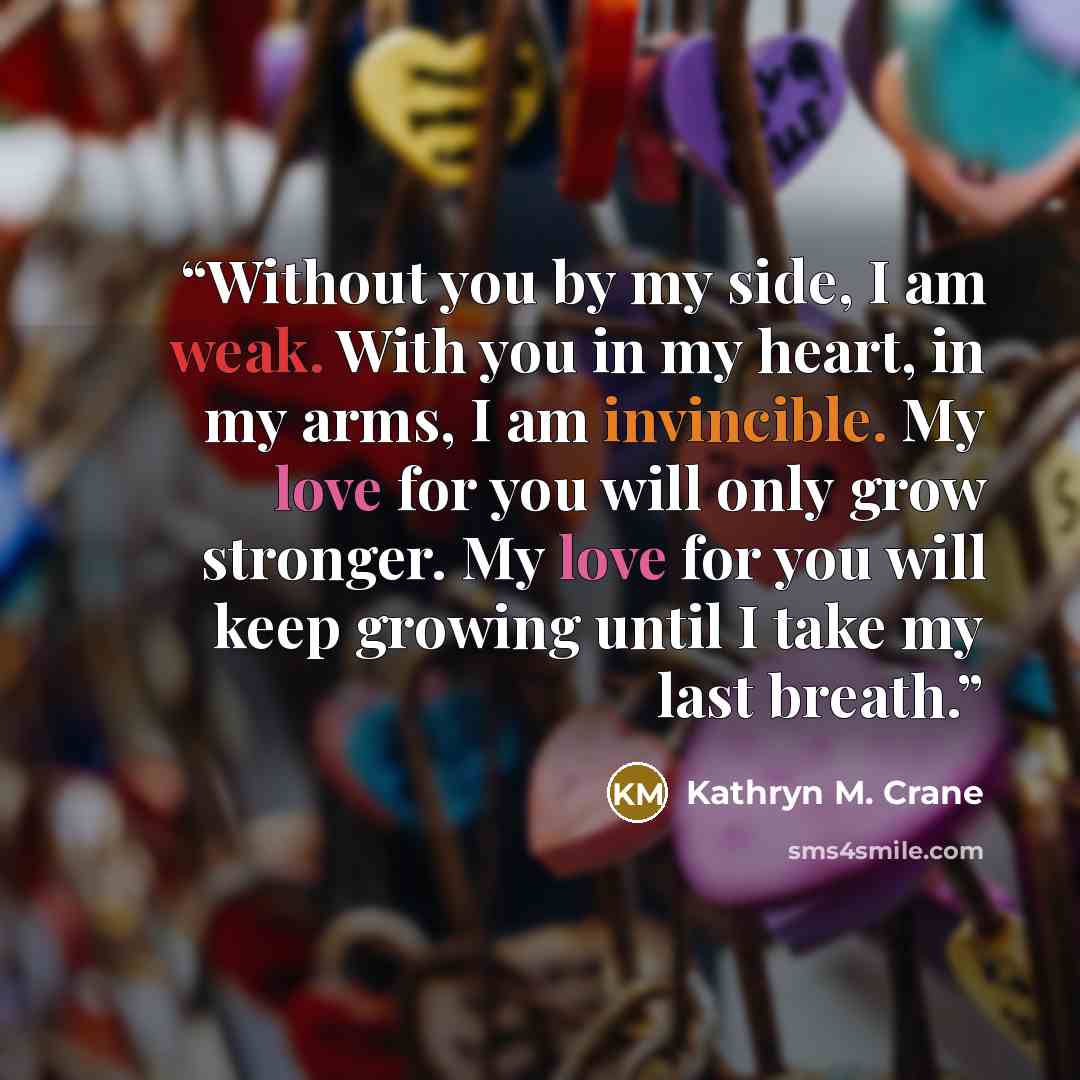 “Without you by my side, I am weak. With you in my heart, in my arms, I am invincible. My love for you will only grow stronger. My love for you will keep growing until I take my last breath.” quote by Kathryn M. Crane