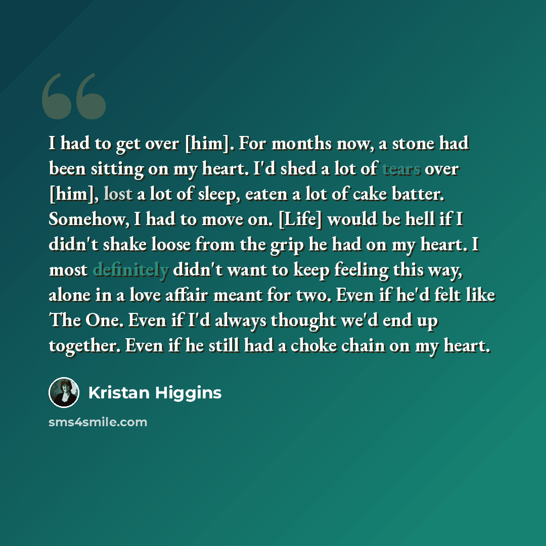 “I had to get over [him]. For months now, a stone had been sitting on my heart. I'd shed a lot of tears over [him], lost a lot of sleep, eaten a lot of cake batter. Somehow, I had to move on. [Life] would be hell if I didn't shake loose from the grip he had on my heart. I most definitely didn't…” quote by Kristan Higgins