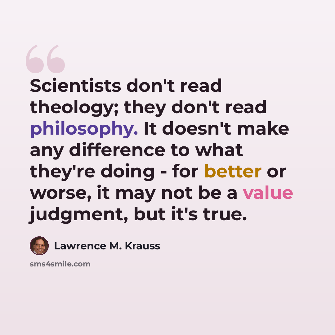 “Scientists don't read theology; they don't read philosophy. It doesn't make any difference to what they're doing - for better or worse, it may not be a value judgment, but it's true.” quote by Lawrence M. Krauss