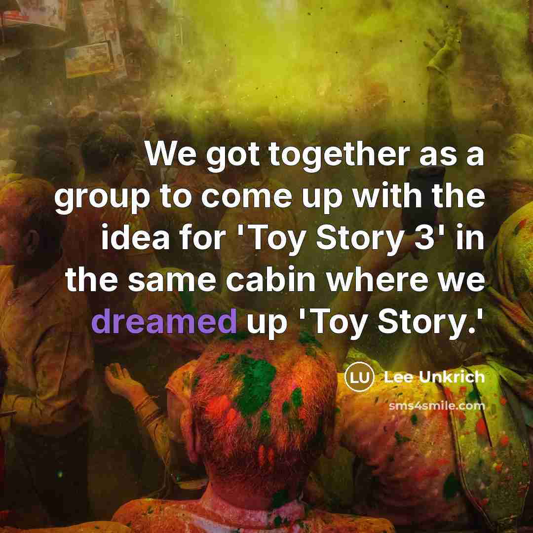 “We got together as a group to come up with the idea for 'Toy Story 3' in the same cabin where we dreamed up 'Toy Story.'” quote by Lee Unkrich