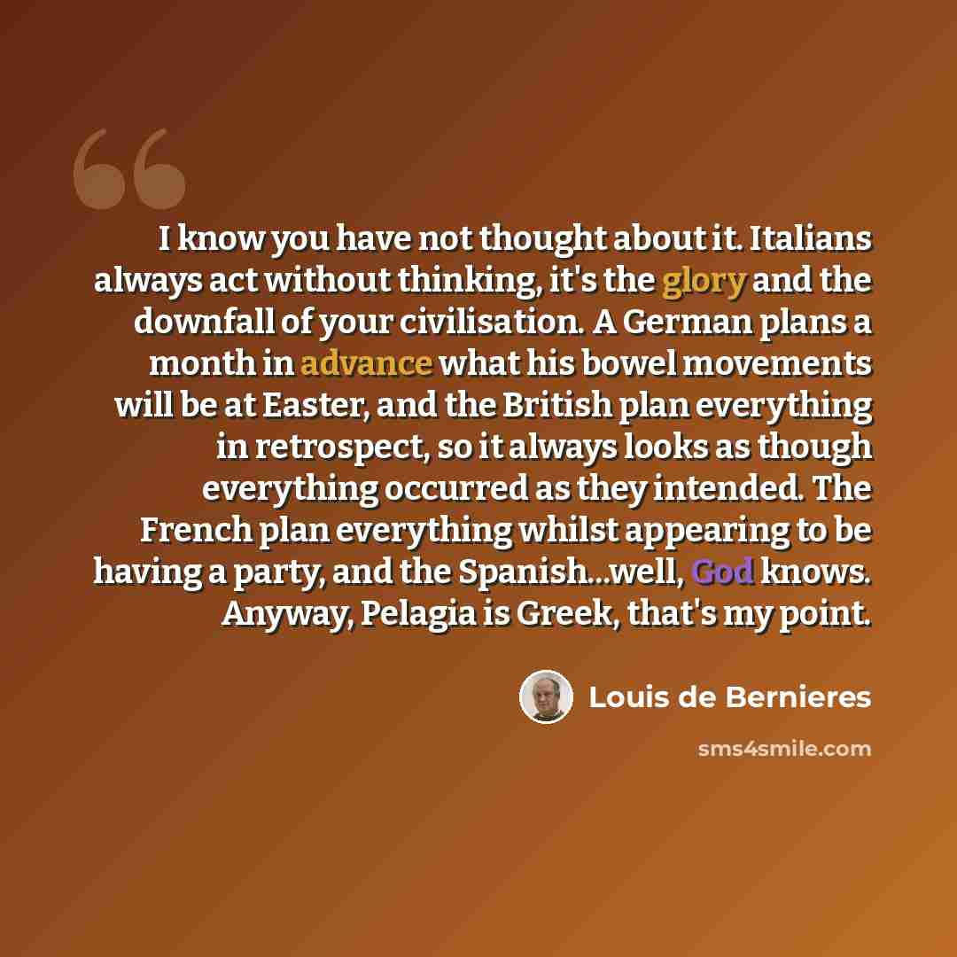 “I know you have not thought about it. Italians always act without thinking, it's the glory and the downfall of your civilisation. A German plans a month in advance what his bowel movements will be at Easter, and the British plan everything in retrospect, so it always looks as though everything…” quote by Louis de Bernieres