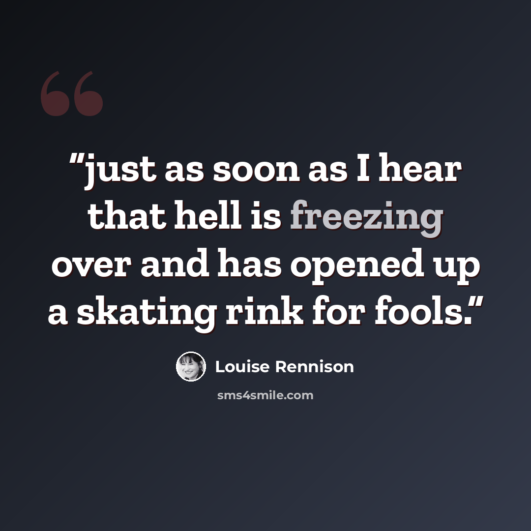 “just as soon as I hear that hell is freezing over and has opened up a skating rink for fools.” quote by Louise Rennison