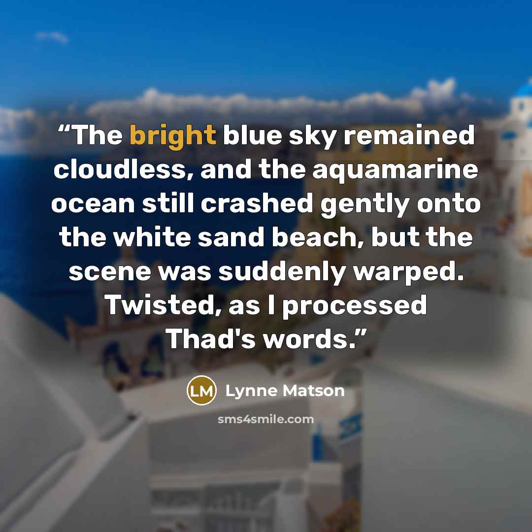 “The bright blue sky remained cloudless, and the aquamarine ocean still crashed gently onto the white sand beach, but the scene was suddenly warped. Twisted, as I processed Thad's words.” quote by Lynne Matson