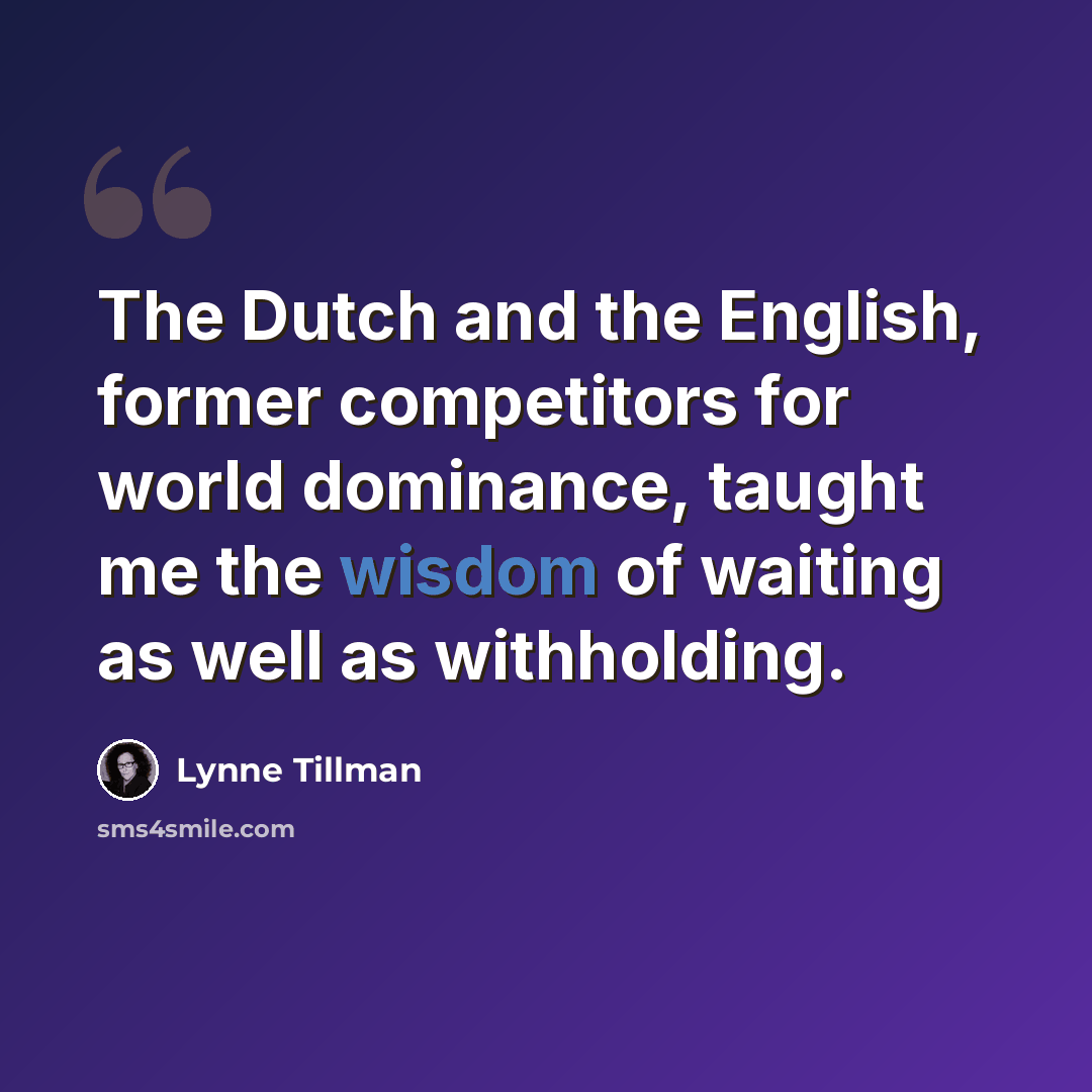 “The Dutch and the English, former competitors for world dominance, taught me the wisdom of waiting as well as withholding.” quote by Lynne Tillman