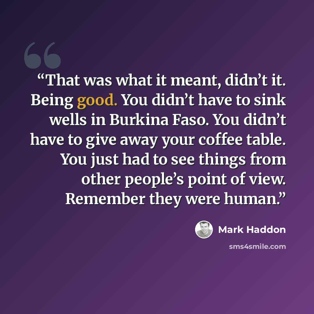 “That was what it meant, didn’t it. Being good. You didn’t have to sink wells in Burkina Faso. You didn’t have to give away your coffee table. You just had to see things from other people’s point of view. Remember they were human.” quote by Mark Haddon