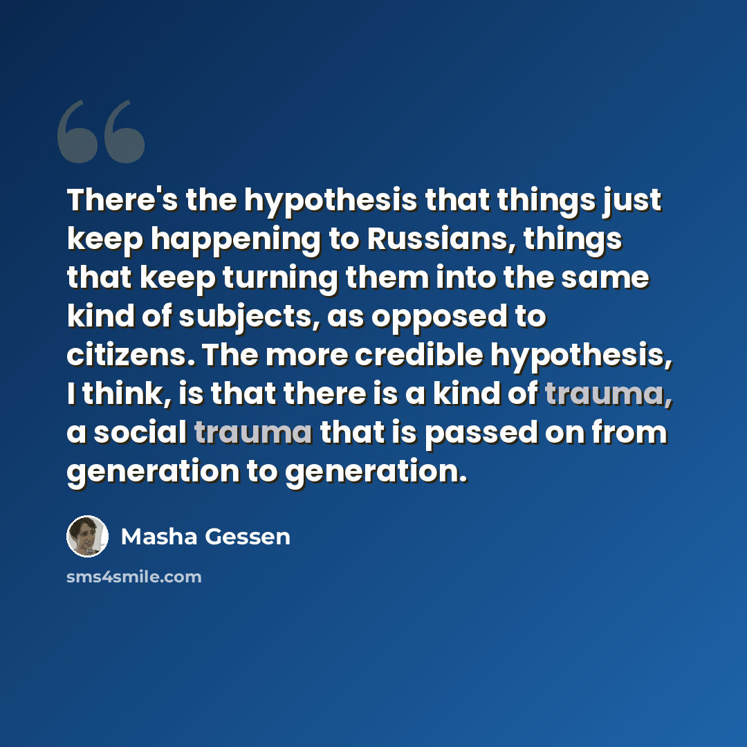 “There's the hypothesis that things just keep happening to Russians, things that keep turning them into the same kind of subjects, as opposed to citizens. The more credible hypothesis, I think, is that there is a kind of trauma, a social trauma that is passed on from generation to generation.” quote by Masha Gessen