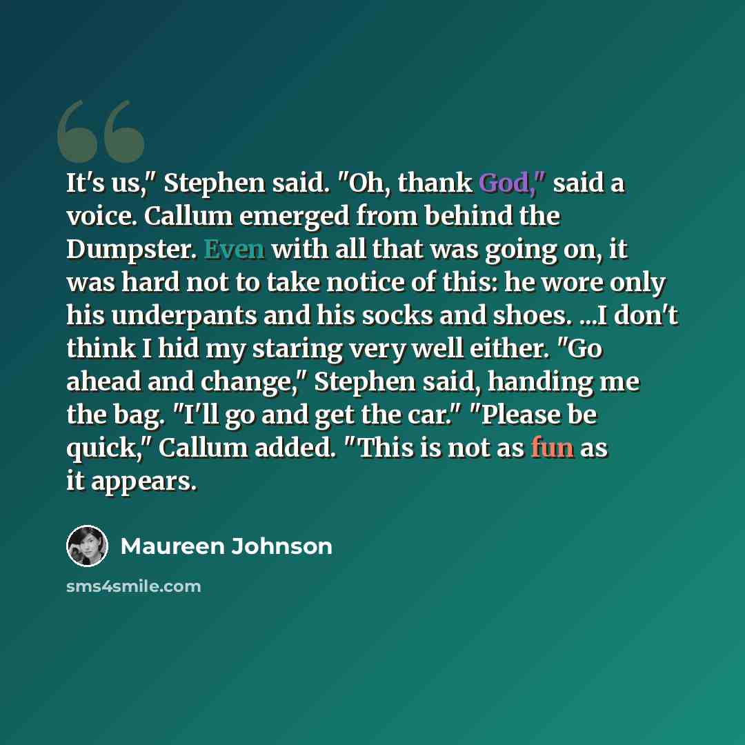 “It's us," Stephen said. "Oh, thank God," said a voice. Callum emerged from behind the Dumpster. Even with all that was going on, it was hard not to take notice of this: he wore only his underpants and his socks and shoes. ...I don't think I hid my staring very well either. "Go ahead and change,"…” quote by Maureen Johnson