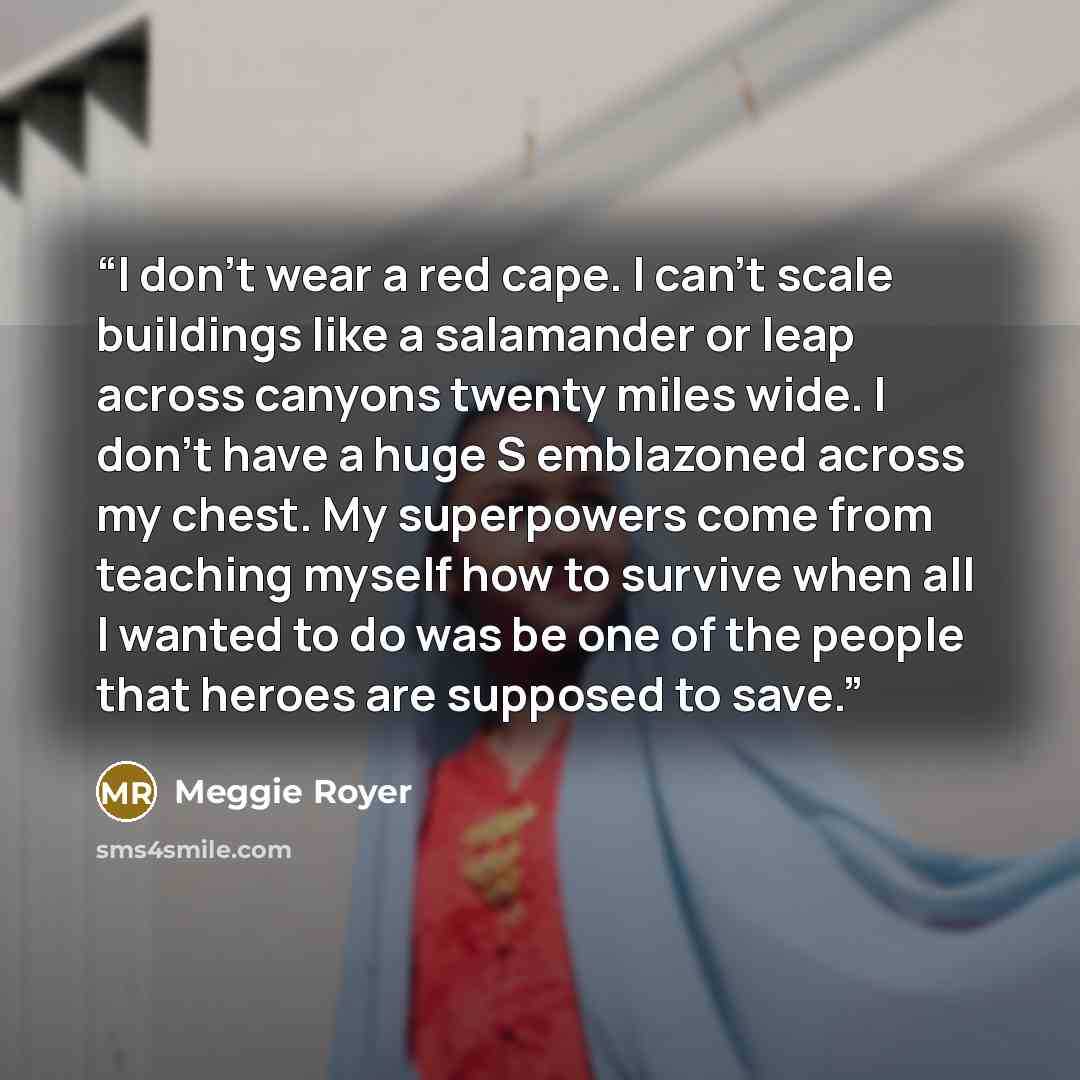 “I don’t wear a red cape. I can’t scale buildings like a salamander or leap across canyons twenty miles wide. I don’t have a huge S emblazoned across my chest. My superpowers come from teaching myself how to survive when all I wanted to do was be one of the people that heroes are supposed to save.” quote by Meggie Royer