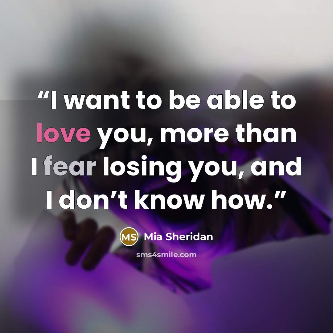 “I want to be able to love you, more than I fear losing you, and I don’t know how.” quote by Mia Sheridan