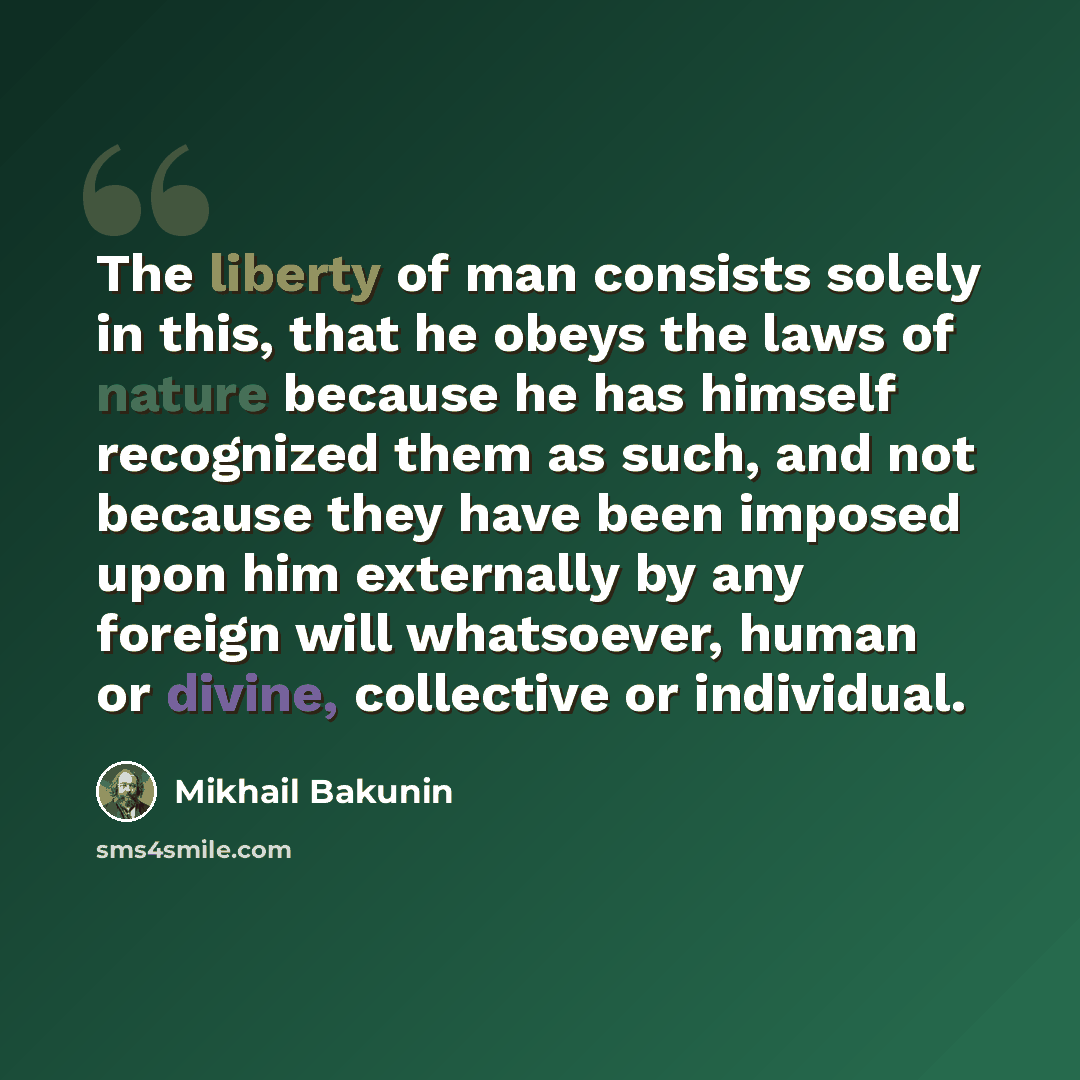 “The liberty of man consists solely in this, that he obeys the laws of nature because he has himself recognized them as such, and not because they have been imposed upon him externally by any foreign will whatsoever, human or divine, collective or individual.” quote by Mikhail Bakunin
