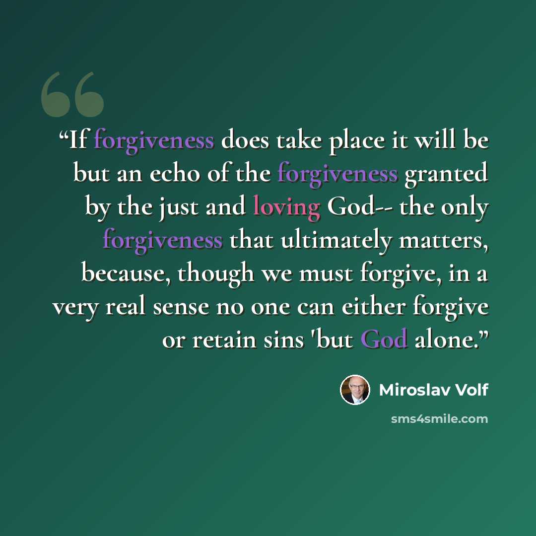 “If forgiveness does take place it will be but an echo of the forgiveness granted by the just and loving God-- the only forgiveness that ultimately matters, because, though we must forgive, in a very real sense no one can either forgive or retain sins 'but God alone.” quote by Miroslav Volf