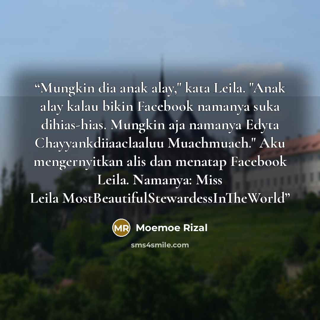 “Mungkin dia anak alay," kata Leila. "Anak alay kalau bikin Facebook namanya suka dihias-hias. Mungkin aja namanya Edyta Chayyankdiiaaclaaluu Muachmuach." Aku mengernyitkan alis dan menatap Facebook Leila. Namanya: Miss Leila MostBeautifulStewardessInTheWorld” quote by Moemoe Rizal