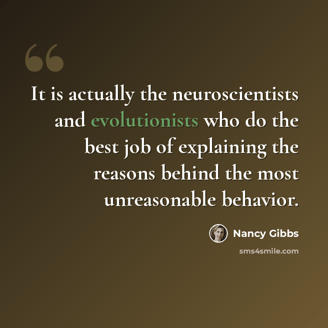 “It is actually the neuroscientists and evolutionists who do the best job of explaining the reasons behind the most unreasonable behavior.” quote by Nancy Gibbs