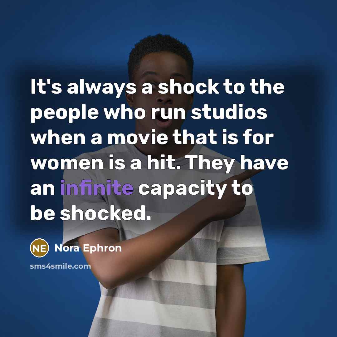 “It's always a shock to the people who run studios when a movie that is for women is a hit. They have an infinite capacity to be shocked.” quote by Nora Ephron