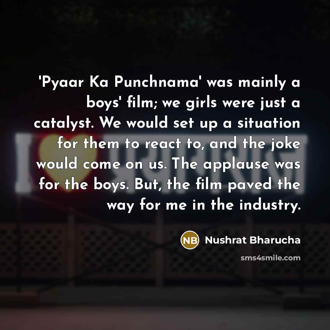 “'Pyaar Ka Punchnama' was mainly a boys' film; we girls were just a catalyst. We would set up a situation for them to react to, and the joke would come on us. The applause was for the boys. But, the film paved the way for me in the industry.” quote by Nushrat Bharucha