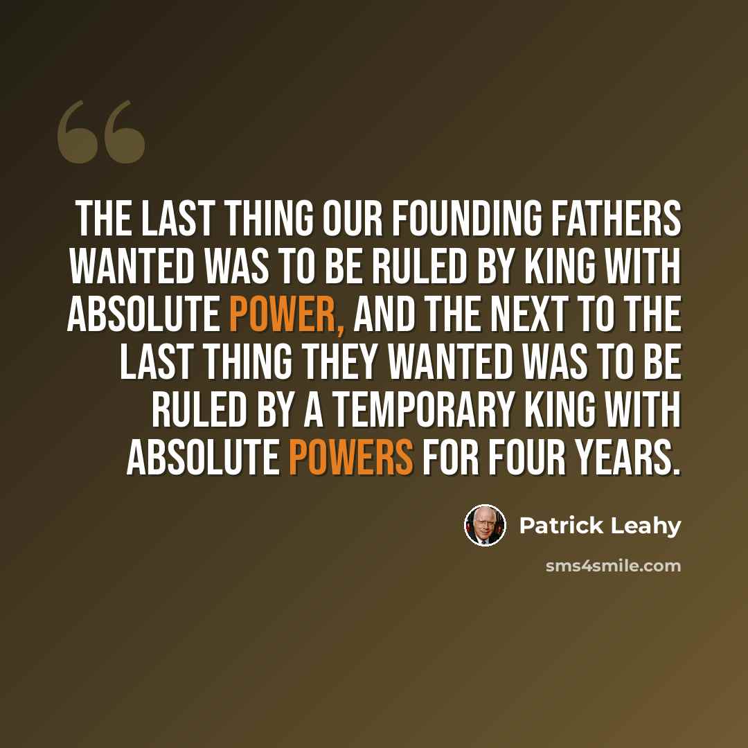 “The last thing our founding fathers wanted was to be ruled by king with absolute power, and the next to the last thing they wanted was to be ruled by a temporary king with absolute powers for four years.” quote by Patrick Leahy