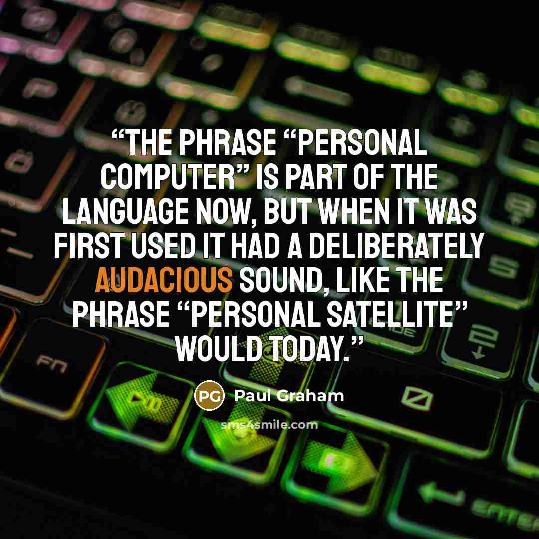 “The phrase “personal computer” is part of the language now, but when it was first used it had a deliberately audacious sound, like the phrase “personal satellite” would today.” quote by Paul Graham