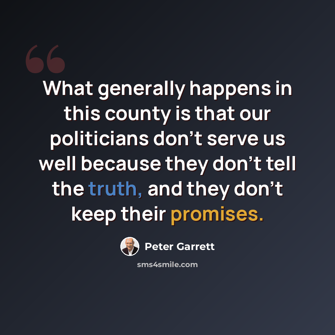 “What generally happens in this county is that our politicians don't serve us well because they don't tell the truth, and they don't keep their promises.” quote by Peter Garrett
