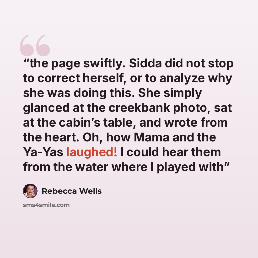 “the page swiftly. Sidda did not stop to correct herself, or to analyze why she was doing this. She simply glanced at the creekbank photo, sat at the cabin’s table, and wrote from the heart. Oh, how Mama and the Ya-Yas laughed! I could hear them from the water where I played with” quote by Rebecca Wells