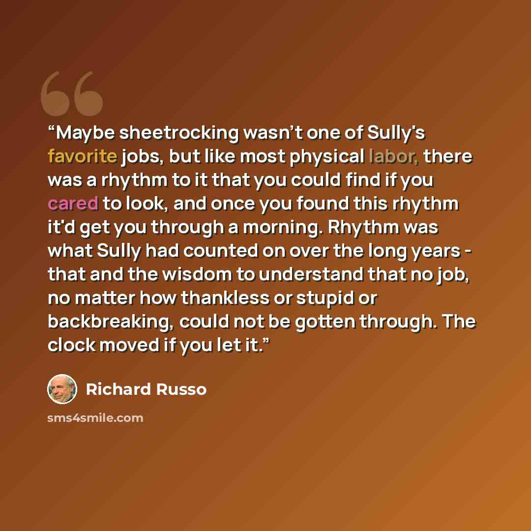 “Maybe sheetrocking wasn't one of Sully's favorite jobs, but like most physical labor, there was a rhythm to it that you could find if you cared to look, and once you found this rhythm it'd get you through a morning. Rhythm was what Sully had counted on over the long years - that and the wisdom to…” quote by Richard Russo