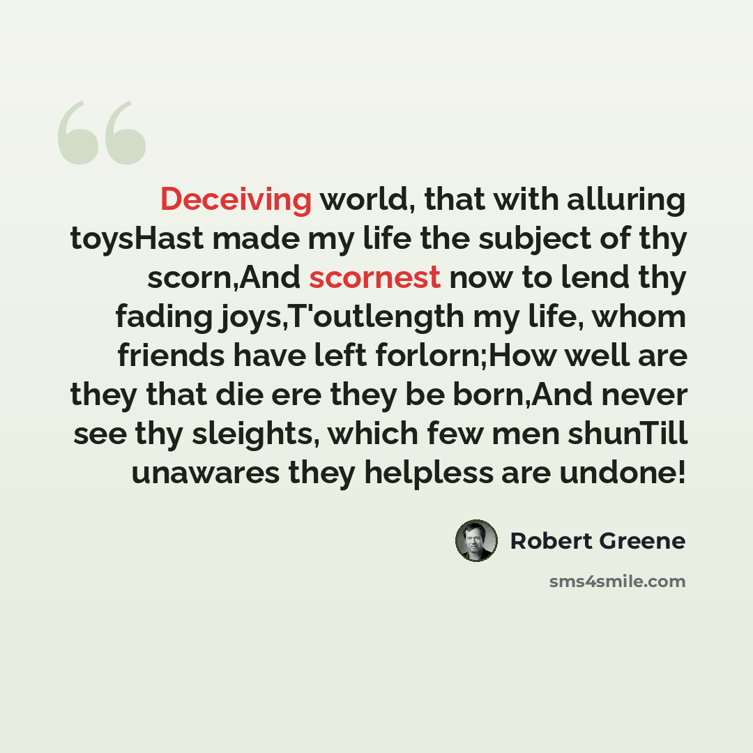 “Deceiving world, that with alluring toysHast made my life the subject of thy scorn,And scornest now to lend thy fading joys,T'outlength my life, whom friends have left forlorn;How well are they that die ere they be born,And never see thy sleights, which few men shunTill unawares they helpless are…” quote by Robert Greene