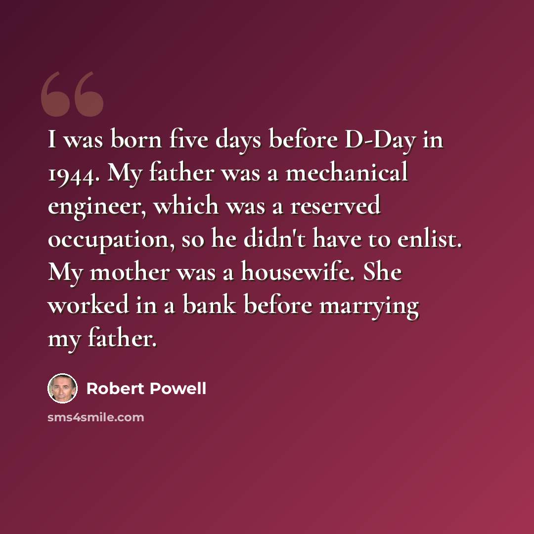 “I was born five days before D-Day in 1944. My father was a mechanical engineer, which was a reserved occupation, so he didn't have to enlist. My mother was a housewife. She worked in a bank before marrying my father.” quote by Robert Powell