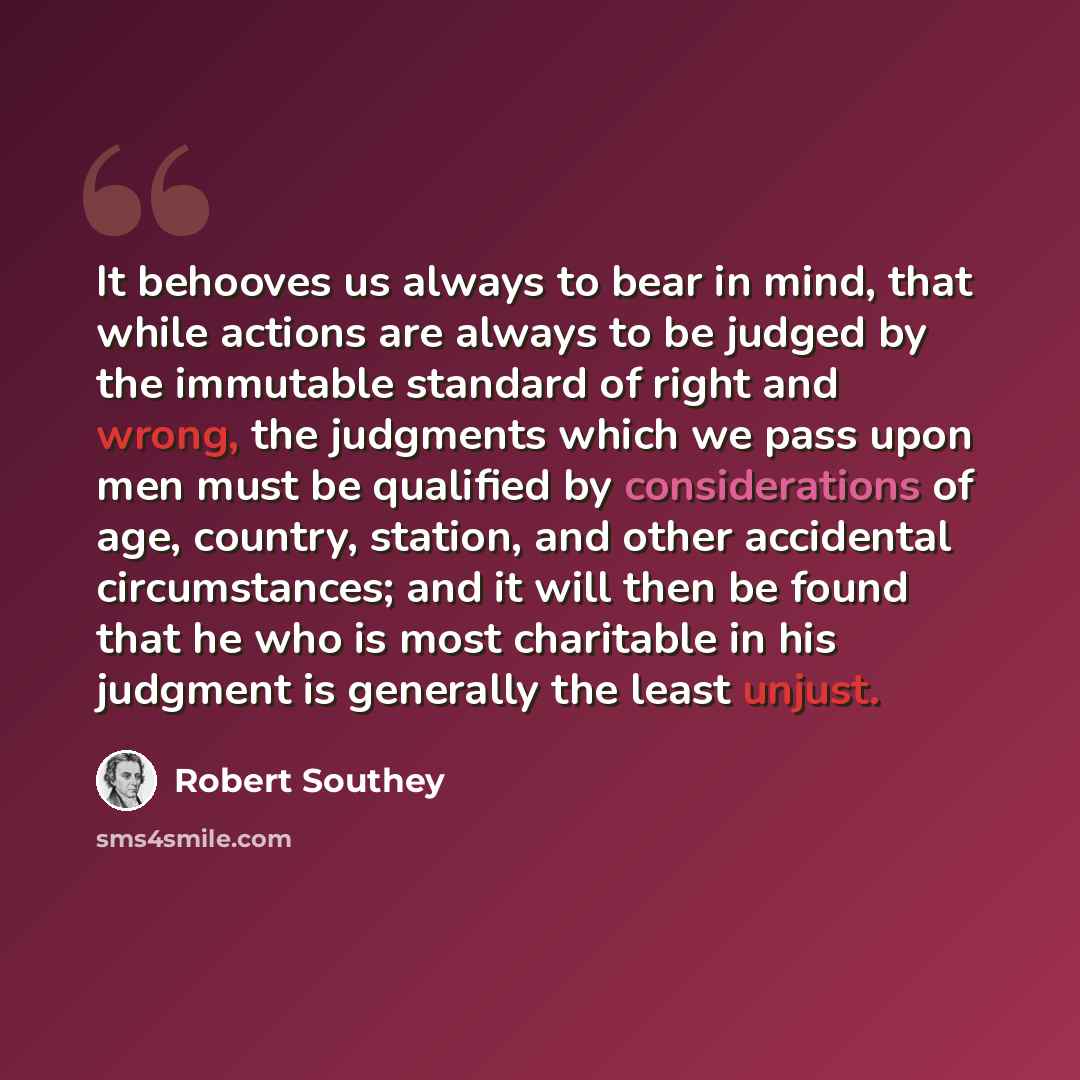 “It behooves us always to bear in mind, that while actions are always to be judged by the immutable standard of right and wrong, the judgments which we pass upon men must be qualified by considerations of age, country, station, and other accidental circumstances; and it will then be found that he…” quote by Robert Southey