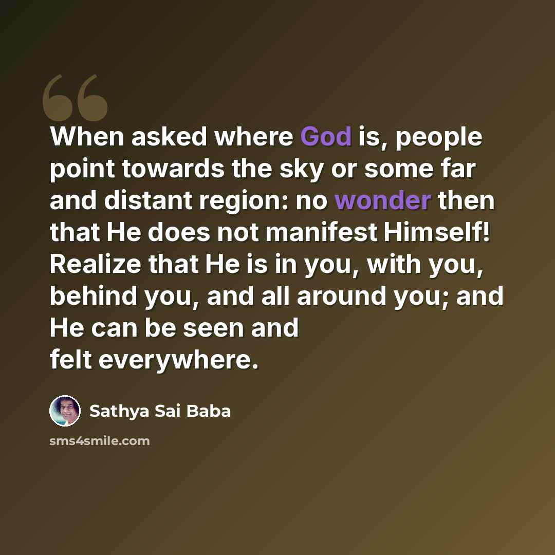 “When asked where God is, people point towards the sky or some far and distant region: no wonder then that He does not manifest Himself! Realize that He is in you, with you, behind you, and all around you; and He can be seen and felt everywhere.” quote by Sathya Sai Baba