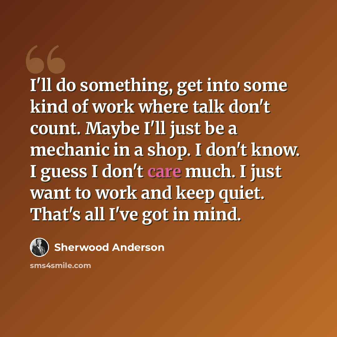 “I'll do something, get into some kind of work where talk don't count. Maybe I'll just be a mechanic in a shop. I don't know. I guess I don't care much. I just want to work and keep quiet. That's all I've got in mind.” quote by Sherwood Anderson