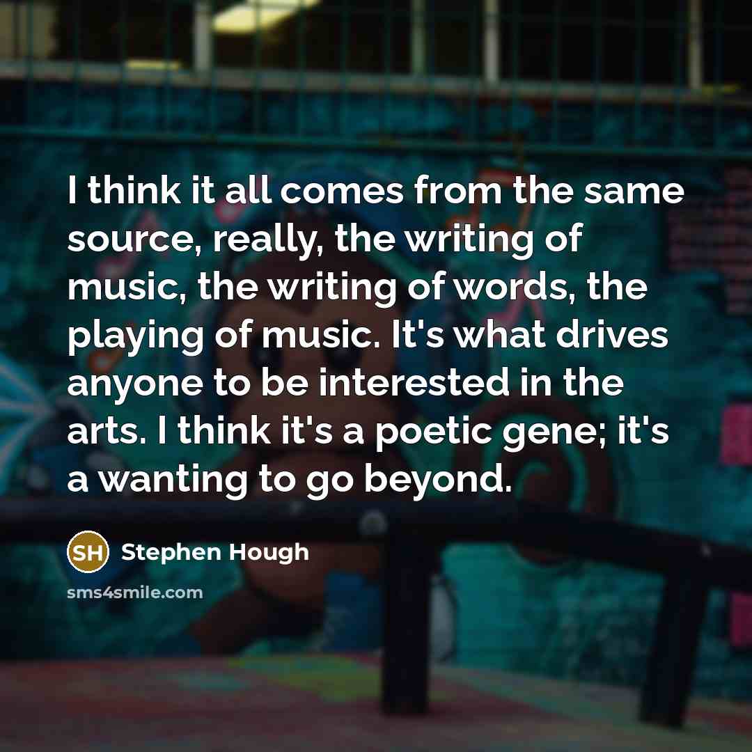 “I think it all comes from the same source, really, the writing of music, the writing of words, the playing of music. It's what drives anyone to be interested in the arts. I think it's a poetic gene; it's a wanting to go beyond.” quote by Stephen Hough